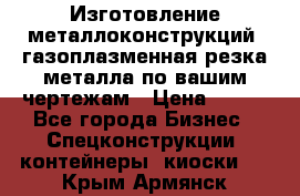 Изготовление металлоконструкций, газоплазменная резка металла по вашим чертежам › Цена ­ 100 - Все города Бизнес » Спецконструкции, контейнеры, киоски   . Крым,Армянск